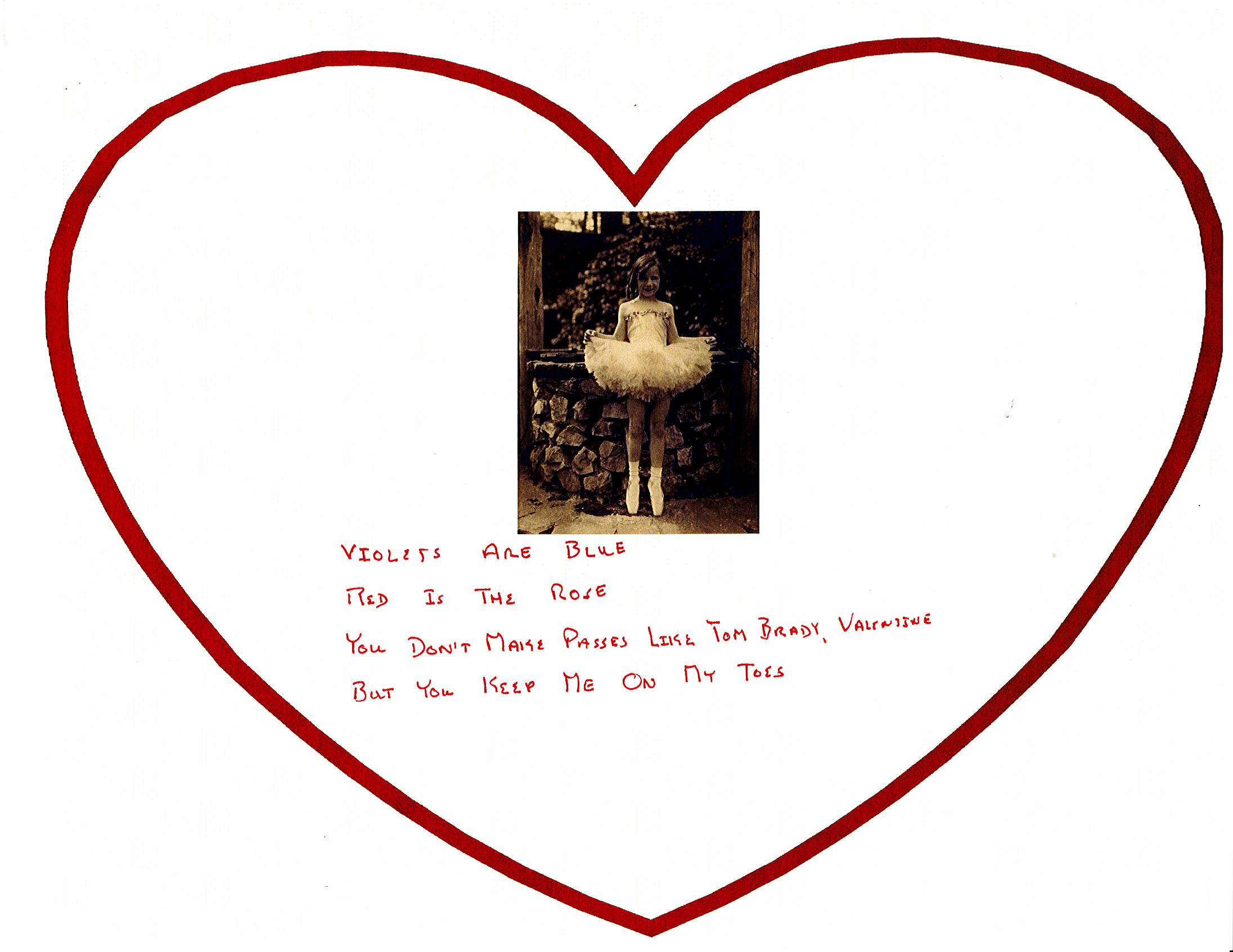 Violets are blue, Red is the Rose. You don't make passes like Tom Brady, Valentine, But you keep me on my toes.