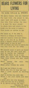 A poem titled "Bears Flowers for Living" by senior Wilberforce University student Tommie B. Laine. The poem reads: "To Miss Hallie Q. Brown We have women who are honored Far and wide, I'm proud to say, And I now will paise to honor One who lives across the way. It is easy for most people To shade eyes and strain to see Some one far away to honor- This seems so unwise to me. For amid us, if we own it, There's a woman of renown And our country owes her honor. She is our own H.Q. Brown. Such a woman stands in glory Right amid us day by day. Yet we shade our eyes to search for One who lives far, far away. We should count it quite an honor Just to see her face each day And to realize the reations That she bears to us, I say. Some day many will be shouting That their friend she was, while they Were among the ones who searched for Some great woman far away. So I pay tribute to you While you live to hear me say That I pride myself in knowing you, And in seeing you each day, While I see your smile and hear you I must give you this bouquet, 'You are one out of a million, H.Q. Brown across the way.'"