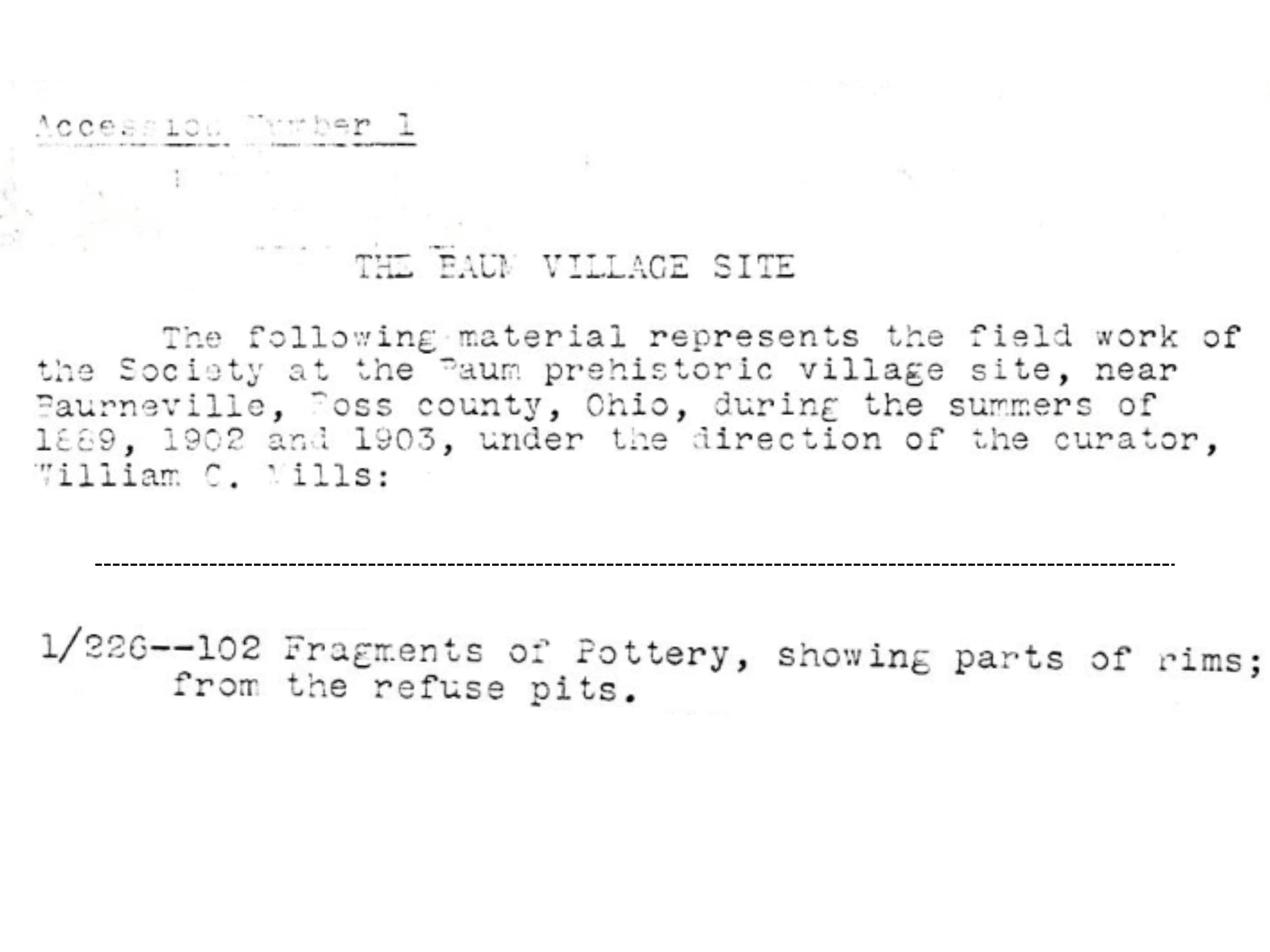 Scan of typewritten text that reads: Accession Number 1 / THE BAUM VILLAGE SITE / The following material represents the field work of / the Society at the Baum prehistoric village site, near / Baurneville, Ross county, Ohio, during the summers of / 1889, 1902 and 1903, under the direction of the curator, / William C. Mills: / ... / 1/226--102 Fragments of Pottery, showing parts of rims; / from the refuse pits.