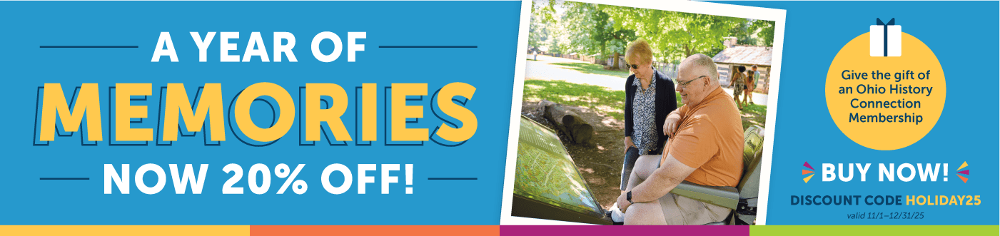 A year of memories now 20% off! Give the gift of an Ohio History Connection Membership. Buy now and save 20% using the discount code HOLIDAY25. Offer Valid through November 1-December 31, 2025