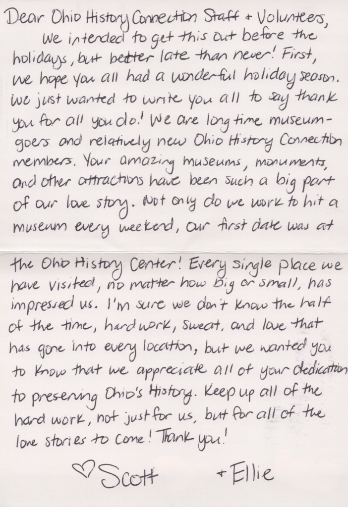 Dear Ohio History Connection Staff + Volunteers, We intended to get this out before the holidays, but better late than never! First, we hope you all had a wonderful holiday season. We just wanted to write you all to say thank you for all you do! We are long‑time museum‑goers and relatively new Ohio History Connection members. Your amazing museums, monuments, and other attractions have been such a big part of our love story. Not only do we work to hit a museum every weekend, our first date was at the Ohio History Center! Every single place we have visited, no matter how big or small, has impressed us. I’m sure we don’t know the half of the time, hard work, sweat, and love that has gone into every location, but we wanted you to know that we appreciate all of your dedication to preserving Ohio’s history. Keep up all of the hard work, not just for us, but for all of the love stories to come! Thank you! Scott and Ellie.